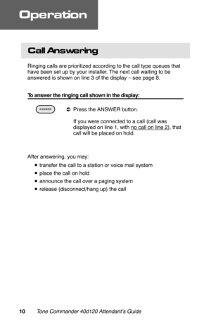 Page 13Call Answe ring
Ringing calls are prioritized according to the call type queues that
have been set up by your installer. The next call waiting to be
answered is shown on line 3 of the display – see page 8.
To answer the ringing call shown in the display:
 
aPress the ANSWER button.
 If you were connected to a call (call was
displayed on line 1, with 
no call on line 2), that
call will be placed on hold.
After answering, you may:
•transfer the call to a station or voice mail system
•place the call on...