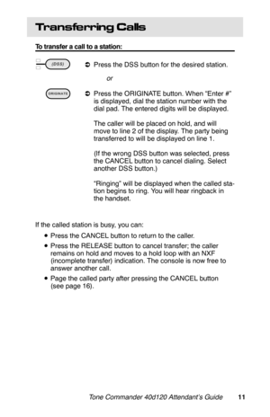 Page 14Transfe rring Calls
To transfer a call to a station:
 
aPress the DSS button for the desired station.
or
 
aPress the ORIGINATE button. When “Enter #”
is displayed, dial the station number with the
dial pad. The entered digits will be displayed.
The caller will be placed on hold, and will
move to line 2 of the display. The party being
transferred to will be displayed on line 1.
(If the wrong DSS button was selected, press
the CANCEL button to cancel dialing. Select
another DSS button.)
“Ringing” will be...