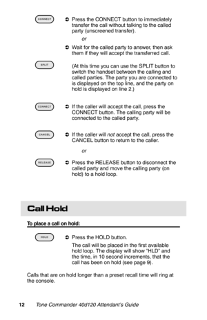 Page 15 
aPress the CONNECT button to immediately
transfer the call without talking to the called
party (unscreened transfer).
 or
aWait for the called party to answer, then ask
them if they will accept the transferred call.
 
 (At this time you can use the SPLIT button to
switch the handset between the calling and
called parties. The party you are connected to
is displayed on the top line, and the party on
hold is displayed on line 2.)
 
aIf the caller will accept the call, press the
CONNECT button. The...