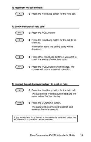 Page 16To reconnect to a call on hold:
 
aPress the Hold Loop button for the held call.
 
To check the status of held calls:
 
aPress the POLL button. 
aPress the Hold Loop button for the call to be
checked.
 Information about the calling party will be
displayed.
 
aPress other Hold Loop buttons if you want to
check the status of other held calls.
 
aPress the POLL button when finished. The
console will return to normal operation.
To connect the call displayed on line 1 to a call on hold:
 
aPress the Hold Loop...