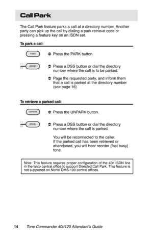 Page 17Call Park
The Call Park feature parks a call at a directory number. Another
party can pick up the call by dialing a park retrieve code or
pressing a feature key on an ISDN set.
To park a call:
 
aPress the PARK button.  
aPress a DSS button or dial the directory
number where the call is to be parked.
aPage the requested party, and inform them
that a call is parked at the directory number
(see page 16).
To retrieve a parked call:
 
aPress the UNPARK button. 
aPress a DSS button or dial the directory...