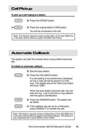 Page 18Call Pickup
To pick up a call ringing at a station:
 
aPress the PICKUP button. 
aPress the ringing station’s DSS button.
 You will be connected to the call.
Autom atic Callback
The system can alert the console when a busy station becomes
idle.
To initiate an automatic callback:
aDial the busy station.
 
aPress the CALLBACK button.
 If a call waiting to be transferred is displayed
on line 2, that call will be placed in a hold
loop. The display above the Hold Loop button
will show “CBK”.
 When the busy...