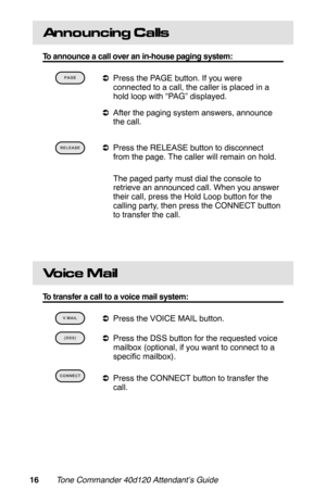 Page 19Announcing Calls
To announce a call over an in-house paging system:
 
aPress the PAGE button. If you were
connected to a call, the caller is placed in a
hold loop with “PAG” displayed.
aAfter the paging system answers, announce
the call.
 
aPress the RELEASE button to disconnect
from the page. The caller will remain on hold.
 The paged party must dial the console to
retrieve an announced call. When you answer
their call, press the Hold Loop button for the
calling party, then press the CONNECT button
to...