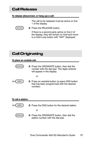 Page 20Call Re le ase
To release (disconnect, or hang up) a call:
 The call to be released must be active on line
1 of the display.
 
aPress the RELEASE button.
 If there is a second party active on line 2 of
the display, they will remain on hold and move
to a Hold Loop button with “NXF” displayed.
Call Originating
To place an outside call:
 
aPress the ORIGINATE button, then dial the
number with the dial pad. The digits entered
will appear in the display.
or
 
aPress an autodial button (a spare DSS button
that...