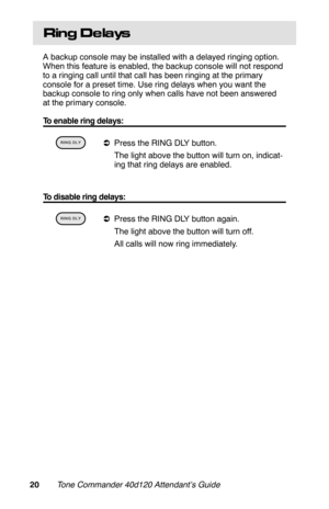 Page 23Ring De lays
A backup console may be installed with a delayed ringing option.
When this feature is enabled, the backup console will not respond
to a ringing call until that call has been ringing at the primary
console for a preset time. Use ring delays when you want the
backup console to ring only when calls have not been answered
at the primary console.
To enable ring delays:
 
aPress the RING DLY button.
 The light above the button will turn on, indicat-
ing that ring delays are enabled.
 
To disable...