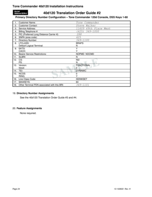 Page 2440d120 Translation Order Guide #2
Primary Directory Number Configuration – Tone Commander 120d Console, DSS Keys 1-60
1. Customer Name:Tone Commander
2. Customer Contact:Steve Walker
3. Service Address:11609 49th Place West
4. Billing Telephone #:(425) 349-1000
5. PIC (Preferred Long Distance Carrier #):288
6. SNPA (area code):425
7. Directory Number:349-1100
8. LTCLASS: BRAFS
Default Logical Terminal: N
9. EKTS: Y
CACH: Y
10. Bearer Service Restrictions: NOPMD NOCMD
11. SLBRI: N
12. CS: NI2
PS: N
13....