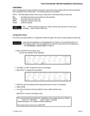 Page 61Loop Setup
Each call appearance (loop) provided by the telco must be set at the console with the same loop feature
that is assigned at the central office. The following options are available:
NOTE– The Ring Delay function works only on loops set for Terminate (inbound calls only).
N/R – Not Reserved (inbound and outbound calls allowed)
TERM – Terminate (inbound calls only)
ORIG – Originate (outbound calls only)
(blank) – Inactive (unused)
Configuration Sheet
Fill out the Loop Setup tables on...