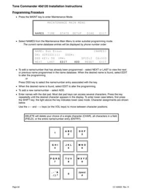 Page 64Programming Procedure
Press the MAINT key to enter Maintenance Mode.
Select NAMES from the Maintenance Main Menu to enter autodial programming mode.
The current name database entries will be displayed by phone number order.
To edit a name/number that has already been programmed – select NEXT or LAST to view the next
or previous name programmed in the name database. When the desired name is found, select EDIT
to alter the programming.
or
Press DSS key to select the name/number entry associated with the...