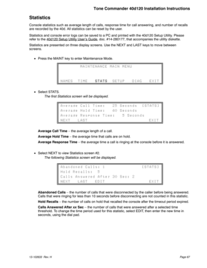 Page 67Statistics
Console statistics such as average length of calls, response time for call answering, and number of recalls
are recorded by the 40d. All statistics can be reset by the user.
Statistics and console error logs can be saved to a PC and printed with the 40d120 Setup Utility. Please
refer to the 40d120 Setup Utility User’s Guide
, doc. #14-280177, that accompanies the utility diskette.
Statistics are presented on three display screens. Use the NEXT and LAST keys to move between
screens.
Press the...