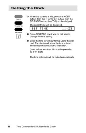 Page 19Se ttin g  th e  C lo c k
aWhen the console is idle, press the HOLD
button, then the TRANSFER button, then the
RELEASE button, then T (8) on the dial pad.
 The current time will be displayed.
 
SET TIME       11:23
aPress RELEASE now if you do not wish to
change the time setting.
aEnter the time in 12-hour format using the dial
pad. The display will show the time entered.
The console has no AM/PM indication.
 (Hour values less than 10 must be preceded
by a “0” digit.)
 The time set mode will be exited...