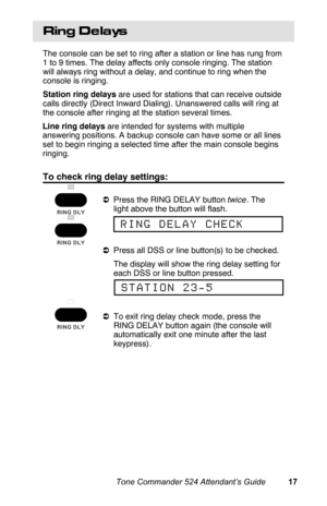 Page 20Ring De lays
The console can be set to ring after a station or line has rung from
1 to 9 times. The delay affects only console ringing. The station
will always ring without a delay, and continue to ring when the
console is ringing.
Station ring delays are used for stations that can receive outside
calls directly (Direct Inward Dialing). Unanswered calls will ring at
the console after ringing at the station several times.
Line ring delays are intended for systems with multiple
answering positions. A...