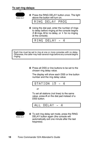 Page 21To set ring delays:
aPress the RING DELAY button once. The light
above the button will turn on.
aUsing the dial pad, enter the number of rings
to delay before ringing at the console begins
(1-9 rings, 0 for no delay, or w for no ringing
at the console).
aPress all DSS or line buttons to be set to the
chosen ring delay value.
 The display will show each DSS or line button
number and the ring delay value.
 To set all stations (not lines) to the same
value, press # on the dial pad instead of a
DSS button....