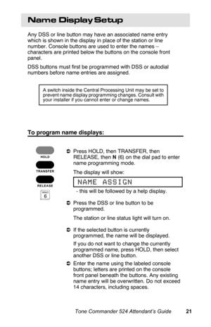 Page 24Name  Display Setup
Any DSS or line button may have an associated name entry
which is shown in the display in place of the station or line
number. Console buttons are used to enter the names –
characters are printed below the buttons on the console front
panel.
DSS buttons must first be programmed with DSS or autodial
numbers before name entries are assigned. 
To program name displays:
aPress HOLD, then TRANSFER, then
RELEASE, then N (6) on the dial pad to enter
name programming mode.
 The display will...