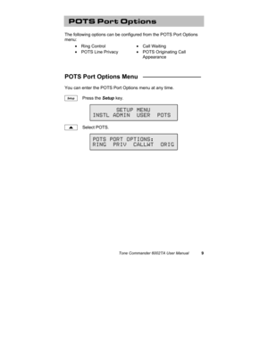 Page 13Tone Commander 6002TA User Manual9
POTS Port Options
The following options can be configured from the POTS Port Options
menu:
• Ring Control• Call Waiting
•  POTS Line Privacy•  POTS Originating Call
Appearance
POTS Port Options Menu   _________________
You can enter the POTS Port Options menu at any time.
Press the Setup key.
Select POTS.
Setup
       SETUP MENU
INSTL ADMIN  USER  POTS
POTS PORT OPTIONS:
RING  PRIV  CALLWT  ORIG 