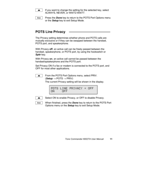 Page 15Tone Commander 6002TA User Manual11
If you want to change the setting for the selected key, select
ALWAYS, NEVER, or WAIT2-WAIT7.
Press the Done key to return to the POTS Port Options menu
or the Setup key to exit Setup Mode.
POTS Line Privacy   ______________________
The Privacy setting determines whether phone and POTS calls are
mutually exclusive or if they can be swapped between the handset,
POTS port, and speakerphone.
With Privacy off, an active call can be freely passed between the
handset,...