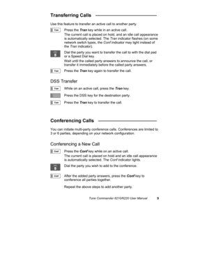 Page 12Tone Commander 6210/6220 User Manual9
Transferring Calls   _______________________
Use this feature to transfer an active call to another party.
Press the Tran key while in an active call.
The current call is placed on hold, and an idle call appearance
is automatically selected. The Tran indicator flashes (on some
network switch types, the Conf indicator may light instead of
the Tran indicator).
Dial the party you want to transfer the call to with the dial pad
or a Speed Dial key.
Wait until the called...