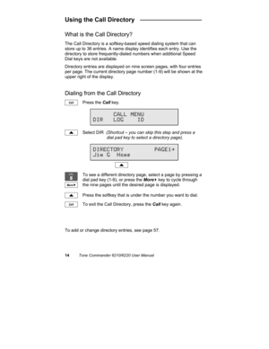 Page 1714Tone Commander 6210/6220 User Manual
Using the Call Directory   __________________
What is the Call Directory?
The Call Directory is a softkey-based speed dialing system that can
store up to 36 entries. A name display identifies each entry. Use the
directory to store frequently-dialed numbers when additional Speed
Dial keys are not available.
Directory entries are displayed on nine screen pages, with four entries
per page. The current directory page number (1-9) will be shown at the
upper right of the...