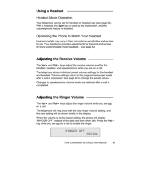 Page 20Tone Commander 6210/6220 User Manual17
Using a Headset   ________________________
Headset Mode Operation
Your telephone can be set for handset or headset use (see page 62).
With a headset, the Spkr key is used as the hookswitch, and the
speakerphone feature is disabled.
Optimizing the Phone to Match Your Headset
Headset models may vary in their microphone sensitivities and receive
levels. Your telephone provides adjustments for transmit and receive
levels to accommodate most headsets – see page 62....