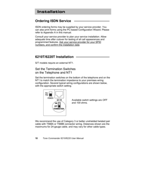 Page 2118Tone Commander 6210/6220 User Manual
Installation
Ordering ISDN Service   ___________________
ISDN ordering forms may be supplied by your service provider. You
can also print forms using the PC-based Configuration Wizard. Please
refer to Appendix A in this manual.
Consult your service provider to plan your service installation. Allow
adequate time after cutover for testing of all call appearances and
programmed features. Ask your service provider for your SPID
numbers, and confirm the installation...