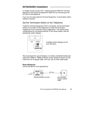 Page 24Tone Commander 6210/6220 User Manual21
6210U/6220U Installation   _________________
U models include a built-in NT1. Optional external ISDN S/T Terminal
Equipment may share the telephones ISDN line by connecting to the
S/T jack on the telephone.
If you are not using external Terminal Equipment, no termination switch
setting is required.
Set the Termination Switch on the Telephone
If external Terminal Equipment (TE) is connected, set the termination
switch on the bottom of the telephone to match the...