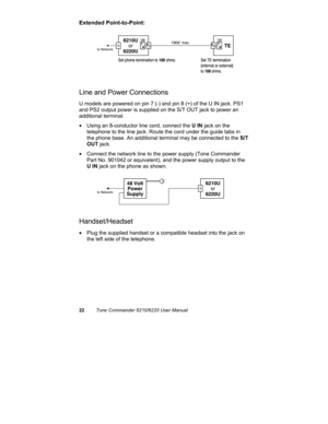 Page 2522Tone Commander 6210/6220 User Manual
Extended Point-to-Point:
Line and Power Connections
U models are powered on pin 7 (-) and pin 8 (+) of the U IN jack. PS1
and PS2 output power is supplied on the S/T OUT jack to power an
additional terminal.
•  Using an 8-conductor line cord, connect the U IN jack on the
telephone to the line jack. Route the cord under the guide tabs in
the phone base. An additional terminal may be connected to the S/T
OUT jack.
•  Connect the network line to the power supply (Tone...