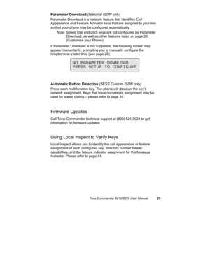 Page 28Tone Commander 6210/6220 User Manual25
Parameter Download (National ISDN only)
Parameter Download is a network feature that Identifies Call
Appearance and Feature Activator keys that are assigned to your line
so that your phone may be configured automatically.
Note: Speed Dial and DSS keys are not configured by Parameter
Download, as well as other features listed on page 26
(Customize your Phone).
If Parameter Download is not supported, the following screen may
appear momentarily, prompting you to...