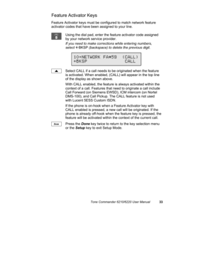 Page 36Tone Commander 6210/6220 User Manual33
Feature Activator Keys
Feature Activator keys must be configured to match network feature
activator codes that have been assigned to your line.
Using the dial pad, enter the feature activator code assigned
by your network service provider.
If you need to make corrections while entering numbers,
select 
ÅBKSP (backspace) to delete the previous digit.
Select CALL if a call needs to be originated when the feature
is activated. When enabled, (CALL) will appear in the...