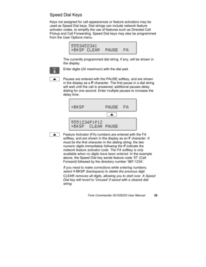 Page 38Tone Commander 6210/6220 User Manual35
Speed Dial Keys
Keys not assigned for call appearances or feature activators may be
used as Speed Dial keys. Dial strings can include network feature
activator codes, to simplify the use of features such as Directed Call
Pickup and Call Forwarding. Speed Dial keys may also be programmed
from the User Options menu.
The currently programmed dial string, if any, will be shown in
the display.
Enter digits (24 maximum) with the dial pad.
Pauses are entered with the PAUSE...