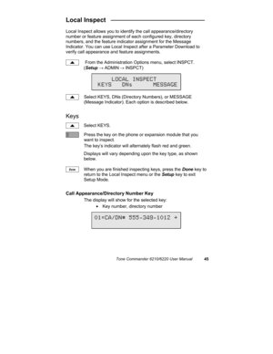 Page 48Tone Commander 6210/6220 User Manual45
Local Inspect   ___________________________
Local Inspect allows you to identify the call appearance/directory
number or feature assignment of each configured key, directory
numbers, and the feature indicator assignment for the Message
Indicator. You can use Local Inspect after a Parameter Download to
verify call appearance and feature assignments.
 From the Administration Options menu, select INSPCT.
(Setup → ADMIN
 → INSPCT)
Select KEYS, DNs (Directory Numbers),...