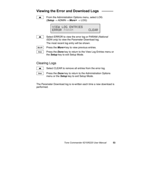 Page 56Tone Commander 6210/6220 User Manual53
Viewing the Error and Download Logs   ______
From the Administration Options menu, select LOG.
(Setup → ADMIN
 → More
4 → LOG)
Select ERROR to view the error log or PARAM (National
ISDN only) to view the Parameter Download log.
The most recent log entry will be shown.
Press the More
4key to view previous entries.
Press the Done key to return to the View Log Entries menu or
the Setup key to exit Setup Mode.
Clearing Logs
Select CLEAR to remove all entries from the...