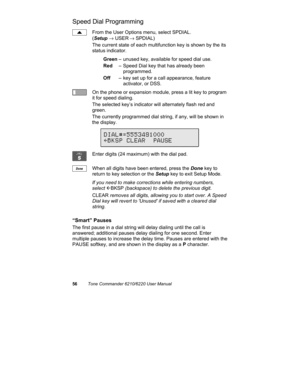 Page 5956Tone Commander 6210/6220 User Manual
Speed Dial Programming
From the User Options menu, select SPDIAL.
(Setup → USER
 → SPDIAL)
The current state of each multifunction key is shown by the its
status indicator.
Green– unused key, available for speed dial use.
Red– Speed Dial key that has already been 
programmed.
Off– key set up for a call appearance, feature 
activator, or DSS.
On the phone or expansion module, press a lit key to program
it for speed dialing.
The selected key’s indicator will...