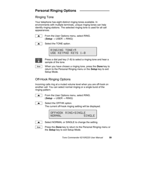 Page 62Tone Commander 6210/6220 User Manual59
Personal Ringing Options   ________________
Ringing Tone
Your telephone has eight distinct ringing tones available. In
environments with multiple terminals, unique ringing tones can help
identify ringing stations. The selected ringing tone is used for all call
appearances.
From the User Options menu, select RING.
(Setup → USER
 → RING)
Select the TONE option.
Press a dial pad key (1-8) to select a ringing tone and hear a
sample of the tone.
When you have chosen a...