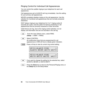 Page 6360Tone Commander 6210/6220 User Manual
Ringing Control for Individual Call Appearances
You can control the audible ringing at your telephone for each call
appearance.
Call appearances set to ALWAYS will ring immediately. Use this setting
for your primary call appearances.
NEVER completely disables ringing on the call appearance. Use this
selection for monitored call appearances that are normally answered
elsewhere.
WAIT delays ringing at your telephone for 2 to 7 ringing cycles (6
seconds per cycle). Use...