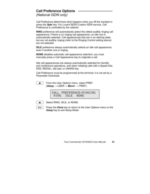 Page 64Tone Commander 6210/6220 User Manual61
Call Preference Options   __________________
(National ISDN only)
Call Preference determines what happens when you lift the handset or
press the Spkr key. For Lucent 5ESS Custom ISDN service, Call
Preference is controlled by the network.
RING preference will automatically select the oldest audibly ringing call
appearance; if there is no ringing call appearance, an idle one is
automatically selected. Call appearances that are in an alerting state,
but are not audibly...