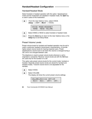 Page 6562Tone Commander 6210/6220 User Manual
Handset/Headset Configuration   ____________
Handset/Headset Mode
Select handset or headset operation with this option. Speakerphone
mode and the hookswitch are disabled in headset mode; the Spkr key
is used in place of the hookswitch.
 From the User Options menu, select VOICE.
(Setup → USER
 → More
4 → VOICE)
Select HAND or HEAD to select handset or headset mode.
Press the Done key to return to the User Options menu or the
Setup key to exit Setup Mode.
Preset...