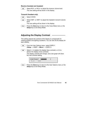 Page 66Tone Commander 6210/6220 User Manual63
Receive (handset and headset)
Select RCV- or RCV+ to adjust the receiver volume level.
The new setting will be shown in the display.
Transmit (headset only)
Select VOICE.
Select XMT- or XMT+ to adjust the headset’s transmit volume
level.
The new setting will be shown in the display.
Press the Done key to return to the Voice Mode menu or the
Setup key to exit Setup Mode.
Adjusting the Display Contrast   ____________
This setting adjusts the contrast of the display to...