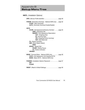 Page 74Tone Commander 6210/6220 User Manual71
Appendix B
Setup Menu Tree
INSTL  (Installation Options)
SPID  (Service Profile Identifier) ......................................  page 29
PARAM  (Parameter Download – National ISDN only).....  page 30
START  (Start Download)
AUTO  (Automatic Download Enable/Disable)
KEYS
CA/DN  (Call Appearance/Directory Number) ..........  page 30
ORIG  (Originating DN)
RESERV  (Call Appearance Reservation)
OUT  (Outgoing Only)
IN  (Incoming Only)
PRI  (Outgoing/Priority...