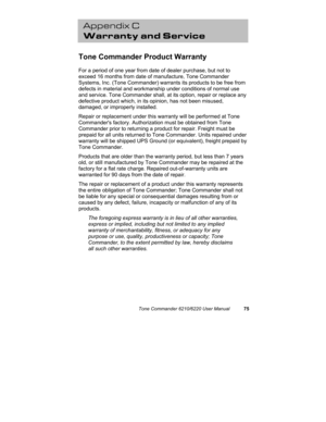 Page 78Tone Commander 6210/6220 User Manual75
Appendix C
Warranty and Service
Tone Commander Product Warranty
For a period of one year from date of dealer purchase, but not to
exceed 16 months from date of manufacture, Tone Commander
Systems, Inc. (Tone Commander) warrants its products to be free from
defects in material and workmanship under conditions of normal use
and service. Tone Commander shall, at its option, repair or replace any
defective product which, in its opinion, has not been misused,
damaged, or...