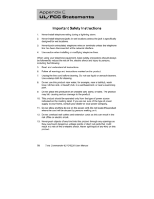 Page 8178Tone Commander 6210/6220 User Manual
Appendix E
UL/FCC Statements
Important Safety Instructions
1.  Never install telephone wiring during a lightning storm.
2.  Never install telephone jacks in wet locations unless the jack is specifically
designed for wet locations.
3.  Never touch uninsulated telephone wires or terminals unless the telephone
line has been disconnected at the network interface.
4.  Use caution when installing or modifying telephone lines.
When using your telephone equipment, basic...