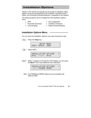 Page 26Tone Commander 6220T-TSG User Manual23
Installation Options
Options in this section are typically set at the time of installation. Many
options can be set automatically by the AutoSPID, Automatic Switch
Detect, and Parameter Download features, if supported on the network.
The following options can be changed from the Installation Options
menu:
• SPID• Key Configuration
• Parameter Download• Installation Password
• Terminal Mode•  Reset to Default Settings
Installation Options Menu   ________________
You...