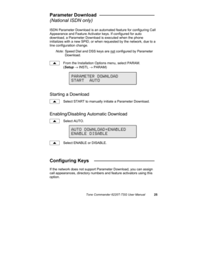 Page 28Tone Commander 6220T-TSG User Manual25
Parameter Download  _____________________
(National ISDN only)
ISDN Parameter Download is an automated feature for configuring Call
Appearance and Feature Activator keys. If configured for auto
download, a Parameter Download is executed when the phone
initializes with a new SPID, or when requested by the network, due to a
line configuration change.
Note: Speed Dial and DSS keys are not configured by Parameter
Download.
From the Installation Options menu, select...