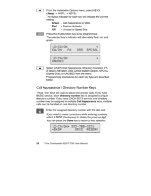 Page 2926Tone Commander 6220T-TSG User Manual
From the Installation Options menu, select KEYS.
(Setup → INSTL → KEYS)
The status indicator for each key will indicate the current
setting.
Green– Call Appearance or DSS.
Red– Feature Activator.
Off– Unused or Speed Dial.
Press the multifunction key to be programmed.
The selected key’s indicator will alternately flash red and
green.
Select CA/DN (Call Appearance /Directory Number), FA
(Feature Activator), DSS (Direct Station Select), SPDIAL
(Speed Dial), or UNUSED...