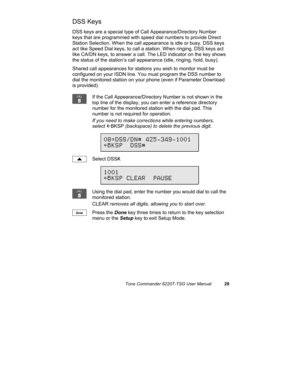 Page 32Tone Commander 6220T-TSG User Manual29
DSS Keys
DSS keys are a special type of Call Appearance/Directory Number
keys that are programmed with speed dial numbers to provide Direct
Station Selection. When the call appearance is idle or busy, DSS keys
act like Speed Dial keys, to call a station. When ringing, DSS keys act
like CA/DN keys, to answer a call. The LED indicator on the key shows
the status of the station’s call appearance (idle, ringing, hold, busy).
Shared call appearances for stations you wish...