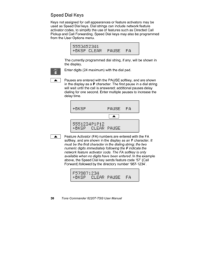 Page 3330Tone Commander 6220T-TSG User Manual
Speed Dial Keys
Keys not assigned for call appearances or feature activators may be
used as Speed Dial keys. Dial strings can include network feature
activator codes, to simplify the use of features such as Directed Call
Pickup and Call Forwarding. Speed Dial keys may also be programmed
from the User Options menu.
The currently programmed dial string, if any, will be shown in
the display.
Enter digits (24 maximum) with the dial pad.
Pauses are entered with the PAUSE...