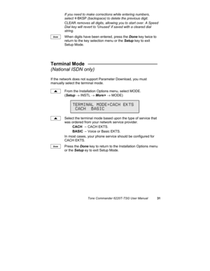 Page 34Tone Commander 6220T-TSG User Manual31
If you need to make corrections while entering numbers,
select 
ÅBKSP (backspace) to delete the previous digit.
CLEAR removes all digits, allowing you to start over. A Speed
Dial key will revert to Unused if saved with a cleared dial
string.
When digits have been entered, press the Done key twice to
return to the key selection menu or the Setup key to exit
Setup Mode.
Terminal Mode   __________________________
(National ISDN only)
If the network does not support...