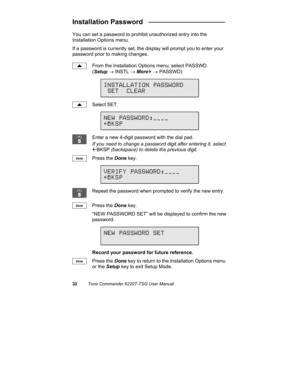 Page 3532Tone Commander 6220T-TSG User Manual
Installation Password   ____________________
You can set a password to prohibit unauthorized entry into the
Installation Options menu.
If a password is currently set, the display will prompt you to enter your
password prior to making changes.
From the Installation Options menu, select PASSWD.
(Setup → INSTL → More
4 → PASSWD)
Select SET.
Enter a new 4-digit password with the dial pad.
If you need to change a password digit after entering it, select
ÅBKSP (backspace)...