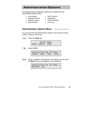 Page 38Tone Commander 6220T-TSG User Manual35
Administration Options
The following test and diagnostic options are available from the
Administration Options menu:
• Local Inspect• Test Functions
• Hardware Version• Diagnostics
• Software Version• Terminal Restart
• Serial Number• Error Log
Administration Options Menu   _____________
You can enter from the Administration Options menu when the phone
is idle or during an active call.
Press the Setup key.
Select ADMIN.
When Æ appears in the top line of the display,...