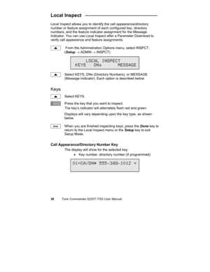 Page 3936Tone Commander 6220T-TSG User Manual
Local Inspect   ___________________________
Local Inspect allows you to identify the call appearance/directory
number or feature assignment of each configured key, directory
numbers, and the feature indicator assignment for the Message
Indicator. You can use Local Inspect after a Parameter Download to
verify call appearance and feature assignments.
 From the Administration Options menu, select INSPCT.
(Setup → ADMIN
 → INSPCT)
Select KEYS, DNs (Directory Numbers),...