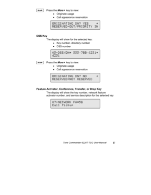 Page 40Tone Commander 6220T-TSG User Manual37
Press the More
4 key to view:
• Originate usage
•  Call appearance reservation
DSS Key
The display will show for the selected key:
•  Key number, directory number
• DSS number
Press the More
4 key to view:
• Originate usage
•  Call appearance reservation
Feature Activator, Conference, Transfer, or Drop Key
The display will show the key number, network feature
activator number, and service description for the selected key.
ORIGINATING DN? YES    \...