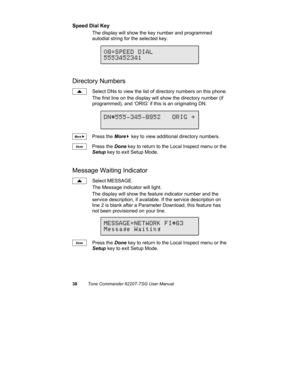 Page 4138Tone Commander 6220T-TSG User Manual
Speed Dial Key
The display will show the key number and programmed
autodial string for the selected key.
Directory Numbers
Select DNs to view the list of directory numbers on this phone.
The first line on the display will show the directory number (if
programmed), and ‘ORIG’ if this is an originating DN.
Press the More
4 key to view additional directory numbers.
Press the Done key to return to the Local Inspect menu or the
Setup key to exit Setup Mode.
Message...